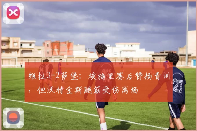 维拉3-2萨堡：埃梅里赛后赞扬青训，但沃特金斯腿筋受伤离场