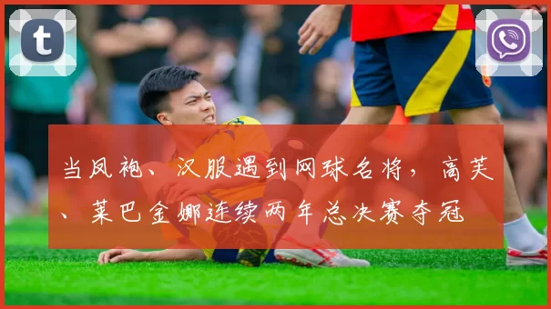 当凤袍、汉服遇到网球名将,高芙、莱巴金娜连续两年总决赛夺冠