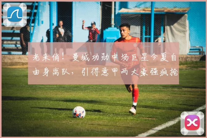 老来俏!曼城功勋中场巨星今夏自由身离队,引得意甲两大豪强疯抢