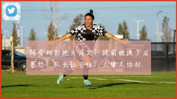 阿奇姆彭抱头痛哭！提前被换下后暴怒，队长拉不住，无缘足协杯