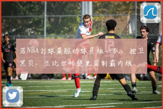 若NBA打球最脏的球员组一队，控卫黑贝，兰比尔帕楚里亚制霸内线