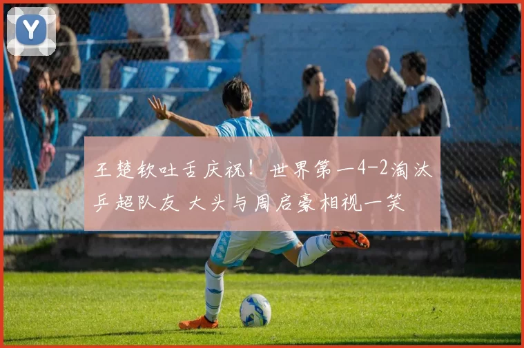 王楚钦吐舌庆祝！世界第一4-2淘汰乒超队友 大头与周启豪相视一笑