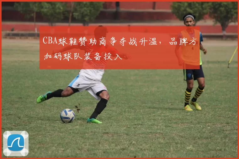 CBA球鞋赞助商争夺战升温，品牌方加码球队装备投入