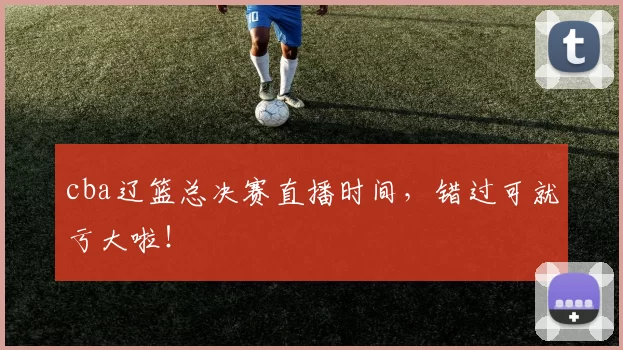 cba辽篮总决赛直播时间，错过可就亏大啦！