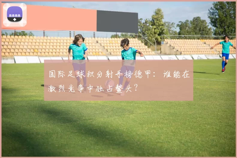 国际足球积分射手榜德甲:谁能在激烈竞争中独占鳌头?