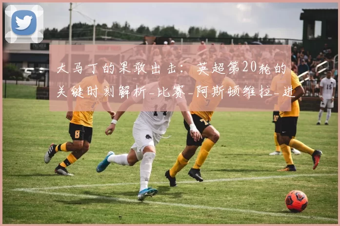 大马丁的果敢出击:英超第20轮的关键时刻解析_比赛_阿斯顿维拉_进攻型